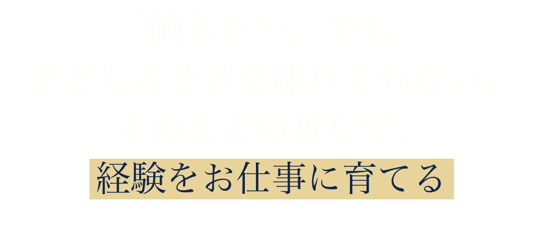 「働きたい。でも、
子どものそばを離れられない」
そのままの毎日で、
経験をお仕事に育てる