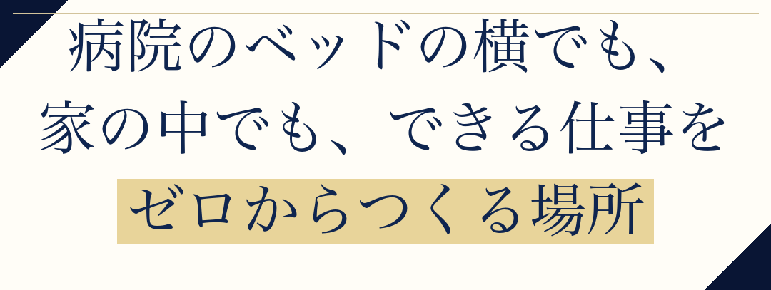 病院のベッドの横でも、
家の中でも、できる仕事を
ゼロからつくる場所