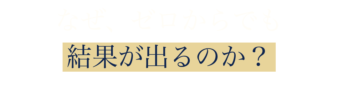 なぜ、ゼロからでも
結果が出るのか?