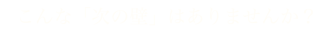 こんな「次の壁」はありませんか?